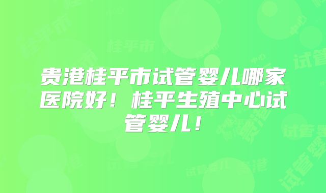 贵港桂平市试管婴儿哪家医院好！桂平生殖中心试管婴儿！