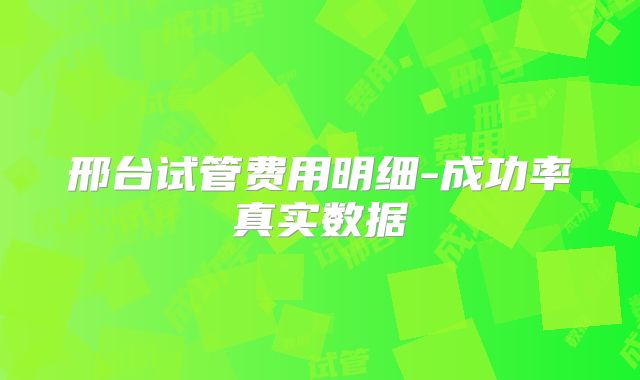 邢台试管费用明细-成功率真实数据