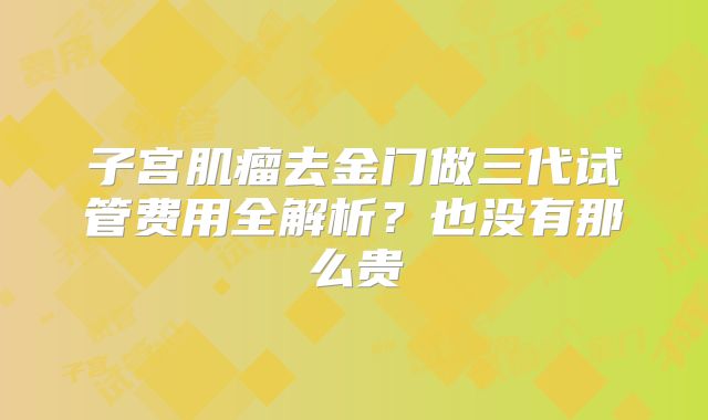 子宫肌瘤去金门做三代试管费用全解析？也没有那么贵