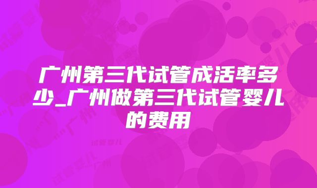 广州第三代试管成活率多少_广州做第三代试管婴儿的费用