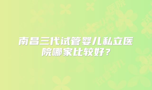 南昌三代试管婴儿私立医院哪家比较好？