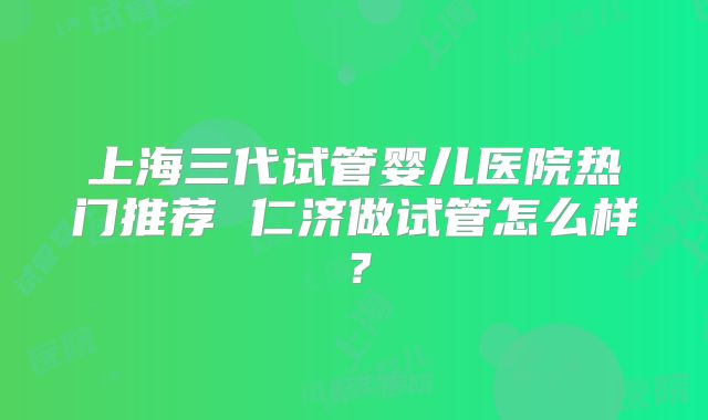 上海三代试管婴儿医院热门推荐 仁济做试管怎么样?