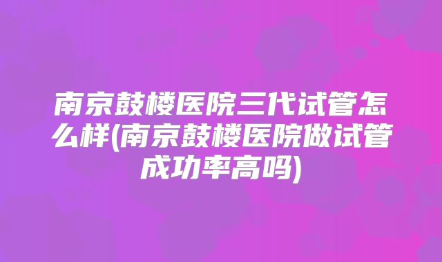 南京鼓楼医院三代试管怎么样(南京鼓楼医院做试管成功率高吗)