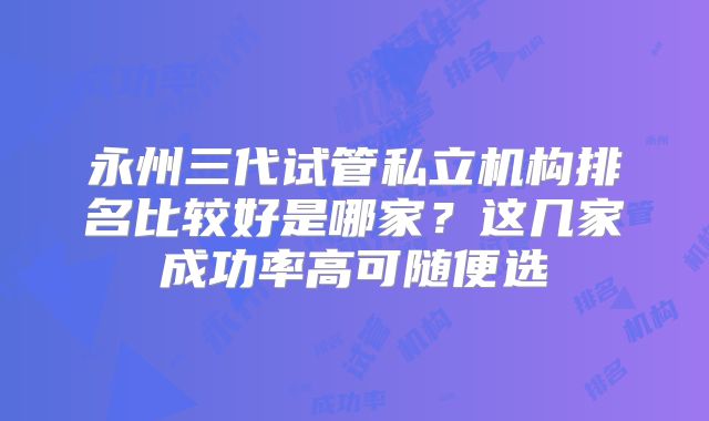 永州三代试管私立机构排名比较好是哪家？这几家成功率高可随便选