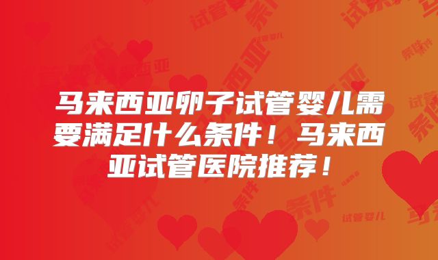马来西亚卵子试管婴儿需要满足什么条件!马来西亚试管医院推荐!