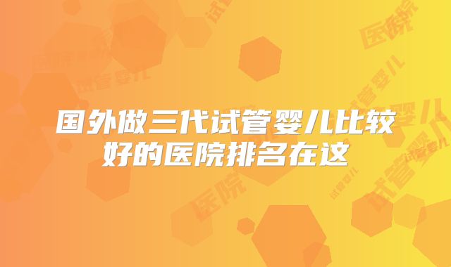 国外做三代试管婴儿比较好的医院排名在这