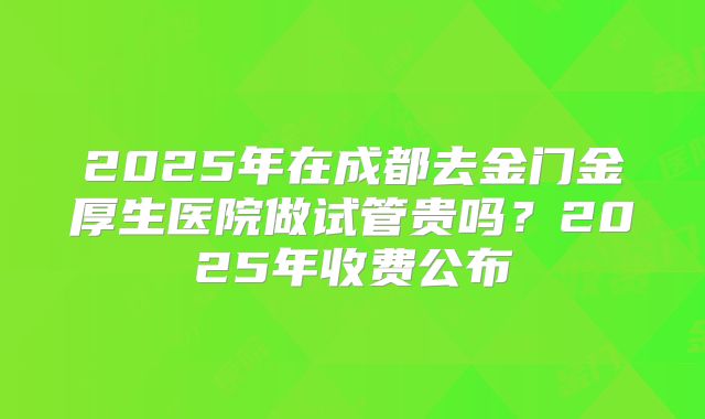 2025年在成都去金门金厚生医院做试管贵吗？2025年收费公布