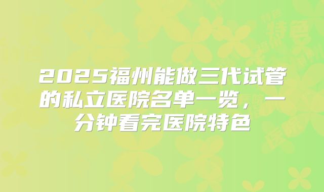 2025福州能做三代试管的私立医院名单一览，一分钟看完医院特色