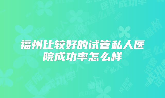 福州比较好的试管私人医院成功率怎么样