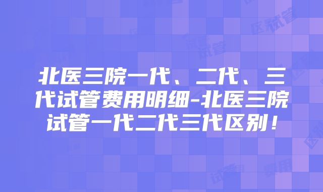 北医三院一代、二代、三代试管费用明细-北医三院试管一代二代三代区别！