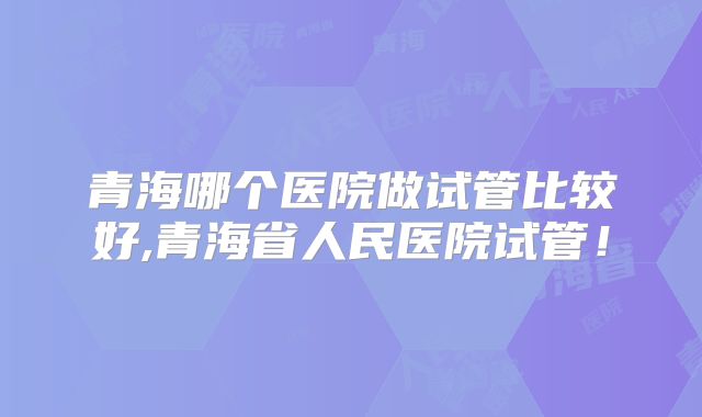 青海哪个医院做试管比较好,青海省人民医院试管！