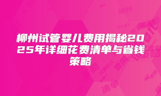 柳州试管婴儿费用揭秘2025年详细花费清单与省钱策略