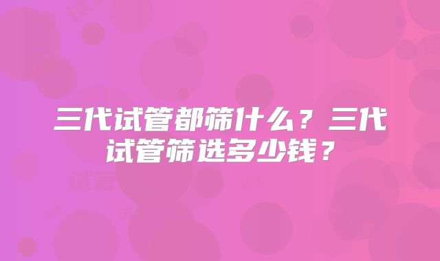 三代试管都筛什么?三代试管筛选多少钱?
