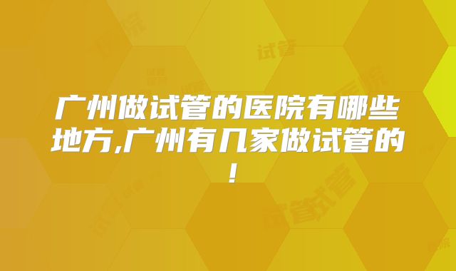广州做试管的医院有哪些地方,广州有几家做试管的!