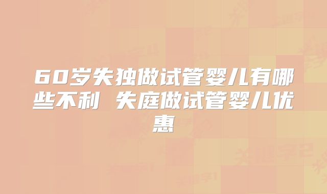 60岁失独做试管婴儿有哪些不利 失庭做试管婴儿优惠