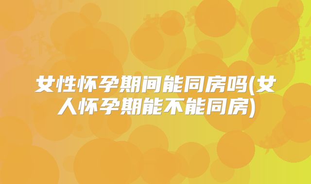 女性怀孕期间能同房吗(女人怀孕期能不能同房)
