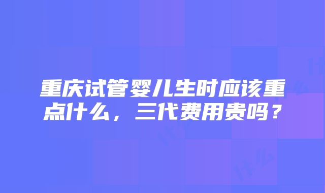 重庆试管婴儿生时应该重点什么,三代费用贵吗?
