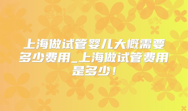 上海做试管婴儿大概需要多少费用_上海做试管费用是多少！