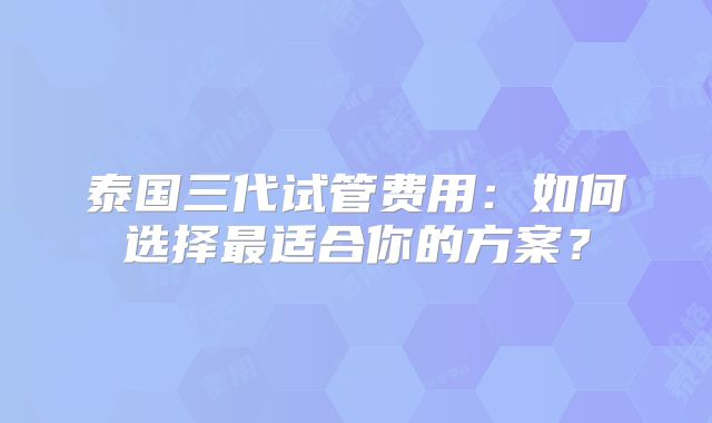泰国三代试管费用：如何选择最适合你的方案？