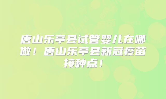 唐山乐亭县试管婴儿在哪做！唐山乐亭县新冠疫苗接种点！