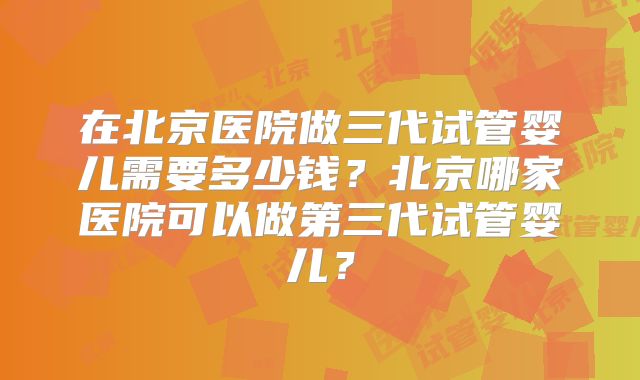 在北京医院做三代试管婴儿需要多少钱？北京哪家医院可以做第三代试管婴儿？