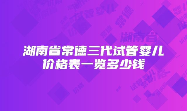 湖南省常德三代试管婴儿价格表一览多少钱