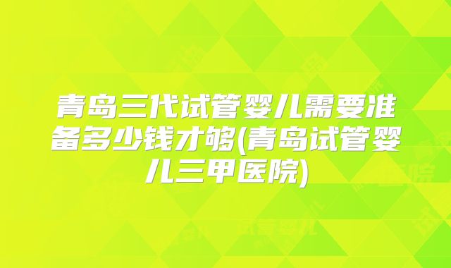 青岛三代试管婴儿需要准备多少钱才够(青岛试管婴儿三甲医院)