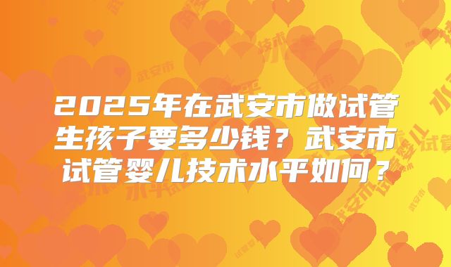 2025年在武安市做试管生孩子要多少钱？武安市试管婴儿技术水平如何？
