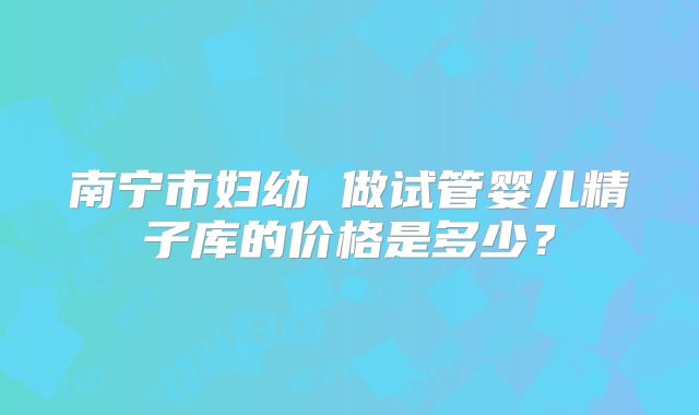 南宁市妇幼 做试管婴儿精子库的价格是多少？
