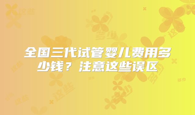 全国三代试管婴儿费用多少钱?注意这些误区