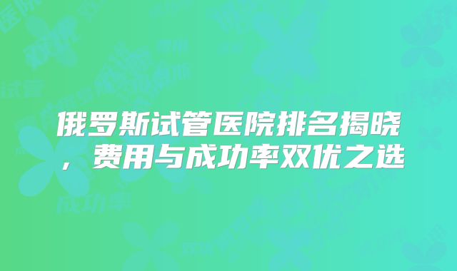 俄罗斯试管医院排名揭晓，费用与成功率双优之选