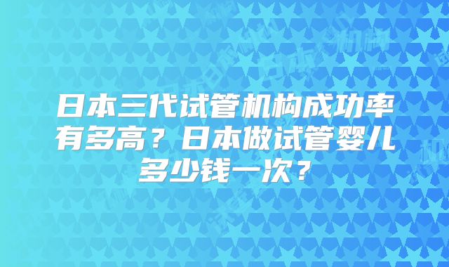 日本三代试管机构成功率有多高?日本做试管婴儿多少钱一次?
