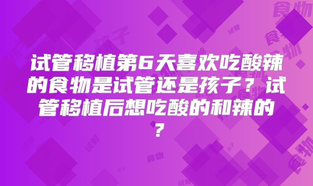 试管移植第6天喜欢吃酸辣的食物是试管还是孩子？试管移植后想吃酸的和辣的？