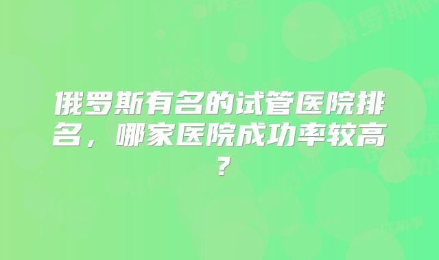 俄罗斯有名的试管医院排名，哪家医院成功率较高？