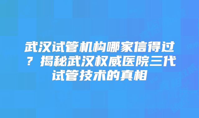 武汉试管机构哪家信得过？揭秘武汉权威医院三代试管技术的真相