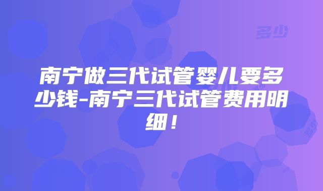 南宁做三代试管婴儿要多少钱-南宁三代试管费用明细!