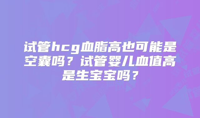 试管hcg血脂高也可能是空囊吗？试管婴儿血值高是生宝宝吗？