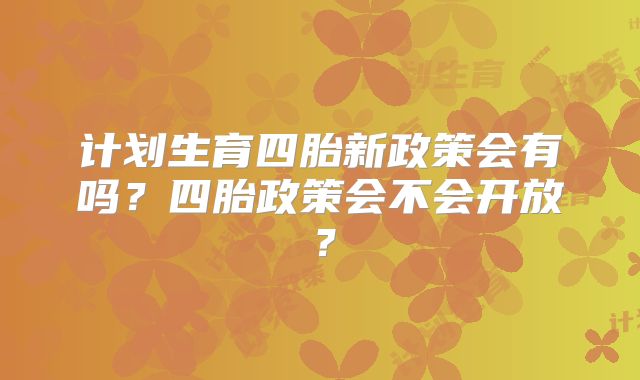 计划生育四胎新政策会有吗？四胎政策会不会开放？