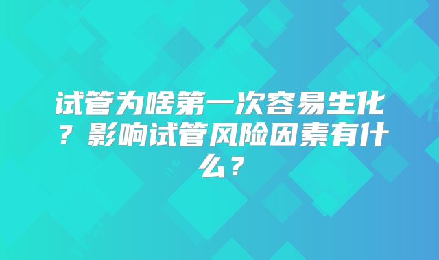 试管为啥第一次容易生化？影响试管风险因素有什么？