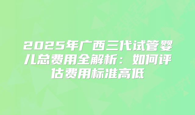 2025年广西三代试管婴儿总费用全解析：如何评估费用标准高低