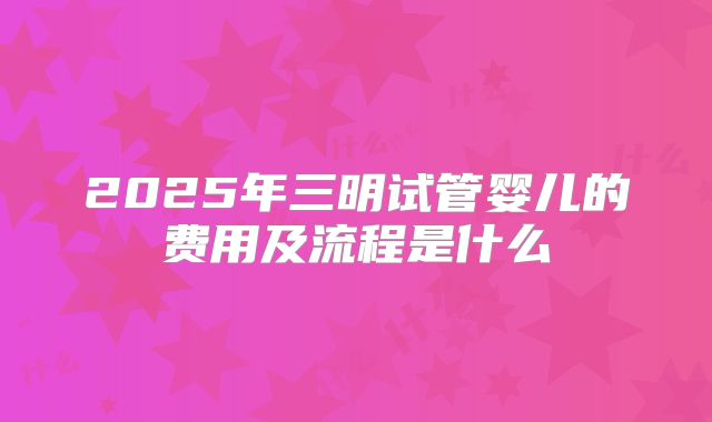 2025年三明试管婴儿的费用及流程是什么