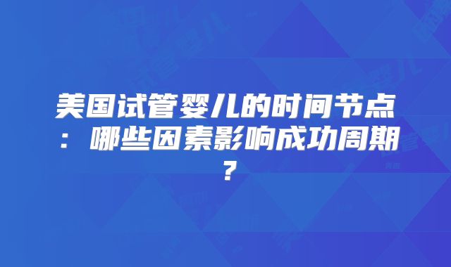 美国试管婴儿的时间节点：哪些因素影响成功周期？