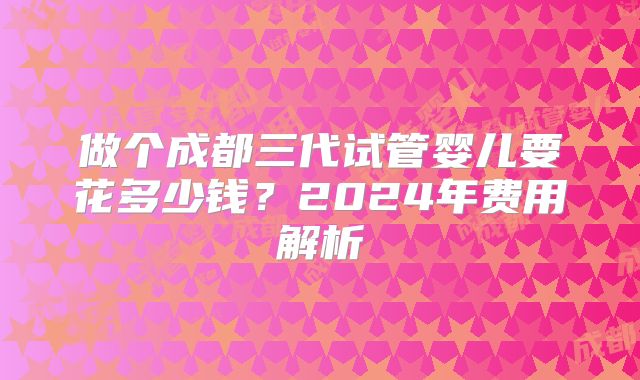 做个成都三代试管婴儿要花多少钱?2024年费用解析