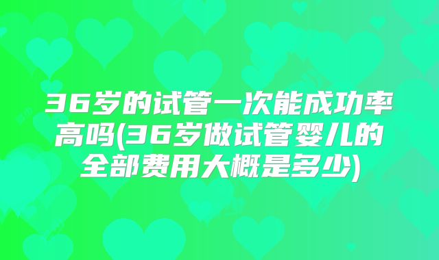 36岁的试管一次能成功率高吗(36岁做试管婴儿的全部费用大概是多少)