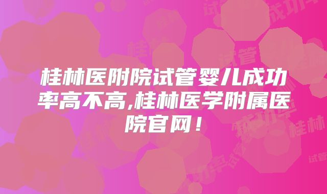 桂林医附院试管婴儿成功率高不高,桂林医学附属医院官网!