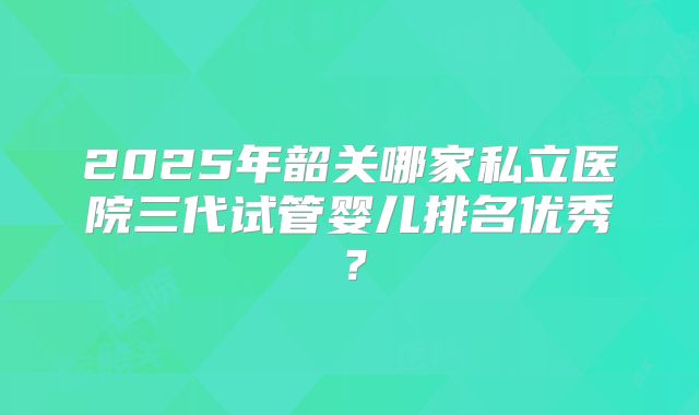 2025年韶关哪家私立医院三代试管婴儿排名优秀?