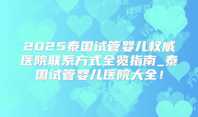2025泰国试管婴儿权威医院联系方式全览指南_泰国试管婴儿医院大全!
