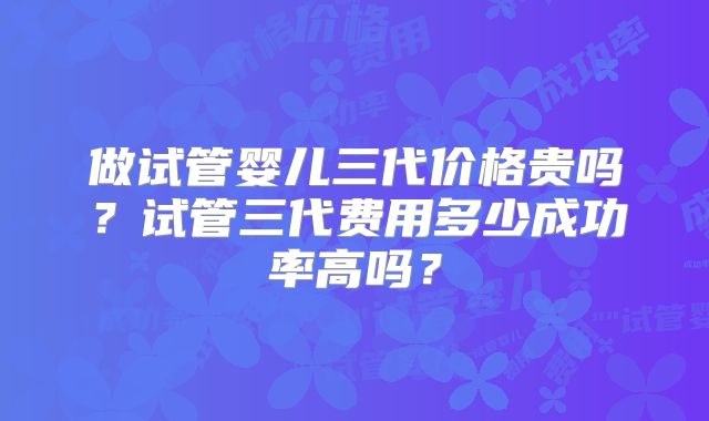 做试管婴儿三代价格贵吗？试管三代费用多少成功率高吗？