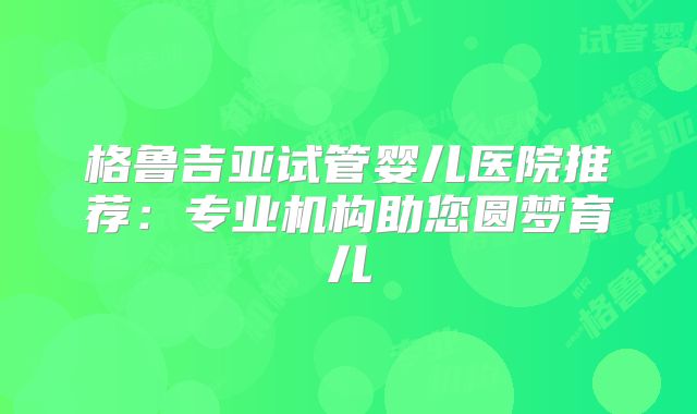 格鲁吉亚试管婴儿医院推荐：专业机构助您圆梦育儿