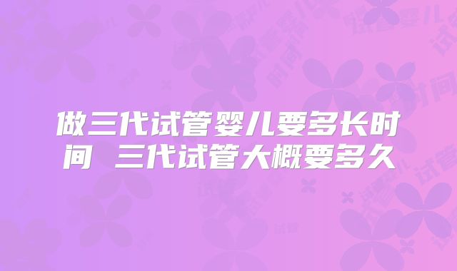 做三代试管婴儿要多长时间 三代试管大概要多久